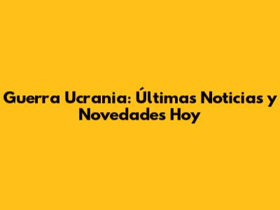 Guerra Ucrania: Últimas Noticias y Novedades Hoy