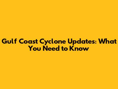 Gulf Coast Cyclone Updates: What You Need to Know