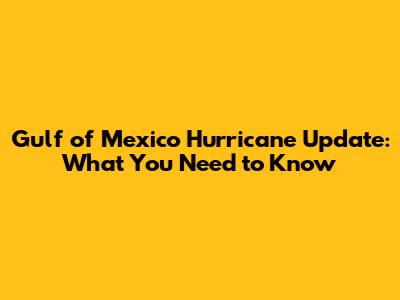Gulf of Mexico Hurricane Update: What You Need to Know