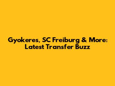 Gyokeres, SC Freiburg & More: Latest Transfer Buzz