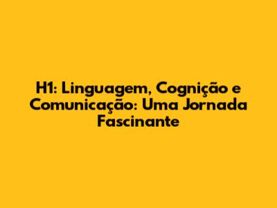 H1: Linguagem, Cognição e Comunicação: Uma Jornada Fascinante