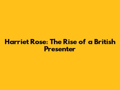 Harriet Rose: The Rise of a British Presenter