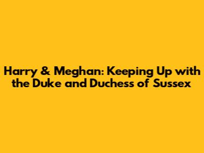 Harry & Meghan: Keeping Up with the Duke and Duchess of Sussex