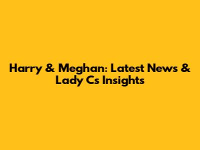 Harry & Meghan: Latest News & Lady C's Insights