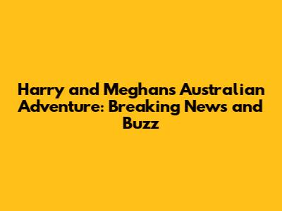 Harry and Meghan's Australian Adventure: Breaking News and Buzz