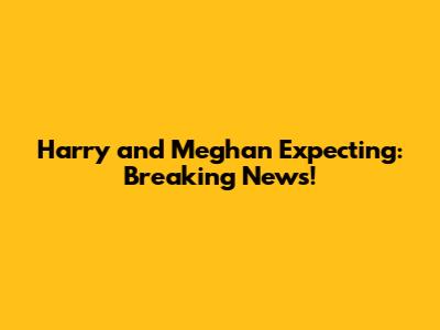 Harry and Meghan Expecting: Breaking News!