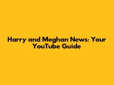 Harry and Meghan News: Your YouTube Guide