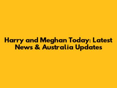 Harry and Meghan Today: Latest News & Australia Updates