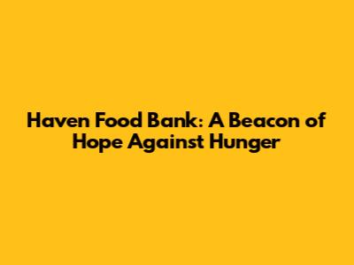 Haven Food Bank: A Beacon of Hope Against Hunger