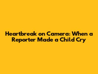 Heartbreak on Camera: When a Reporter Made a Child Cry