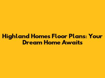 Highland Homes Floor Plans: Your Dream Home Awaits