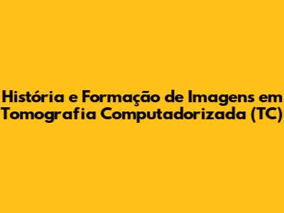 História e Formação de Imagens em Tomografia Computadorizada (TC)