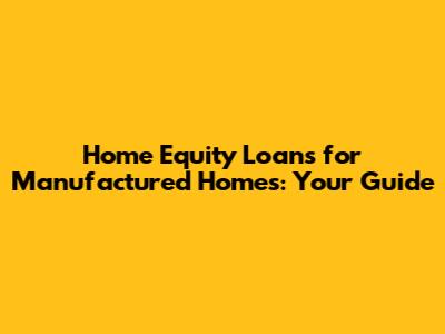 Home Equity Loans for Manufactured Homes: Your Guide
