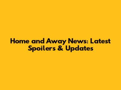 Home and Away News: Latest Spoilers & Updates