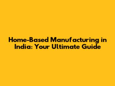 Home-Based Manufacturing in India: Your Ultimate Guide