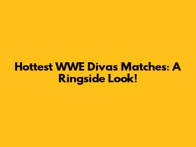 Hottest WWE Divas Matches: A Ringside Look!