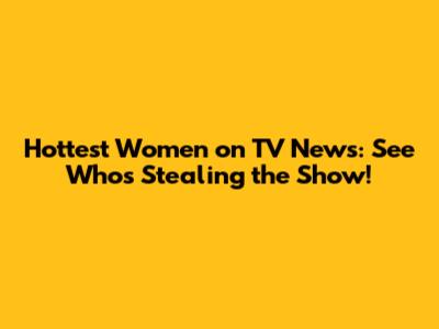 Hottest Women on TV News: See Who's Stealing the Show!