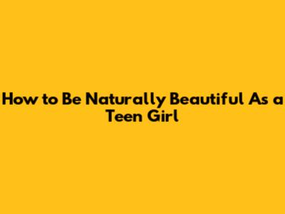 How to Be Naturally Beautiful As a Teen Girl