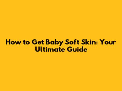 How to Get Baby Soft Skin: Your Ultimate Guide
