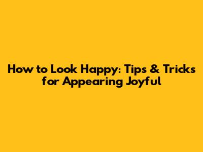 How to Look Happy: Tips & Tricks for Appearing Joyful