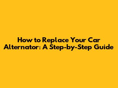 How to Replace Your Car Alternator: A Step-by-Step Guide
