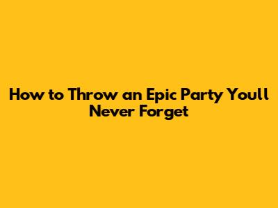 How to Throw an Epic Party You'll Never Forget
