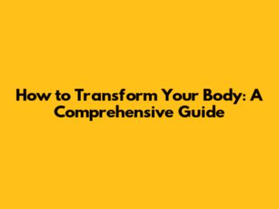How to Transform Your Body: A Comprehensive Guide