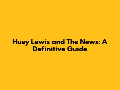 Huey Lewis and The News: A Definitive Guide
