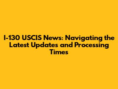 I-130 USCIS News: Navigating the Latest Updates and Processing Times