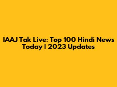 IAAJ Tak Live: Top 100 Hindi News Today | 2023 Updates