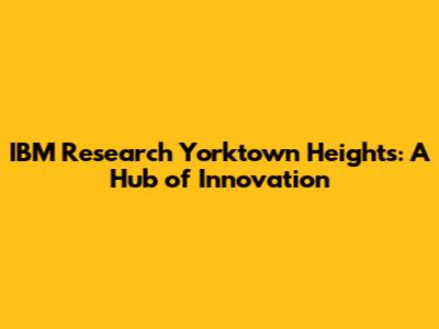IBM Research Yorktown Heights: A Hub of Innovation