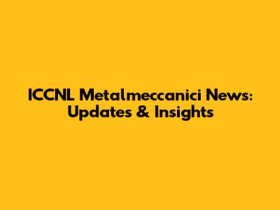 ICCNL Metalmeccanici News: Updates & Insights