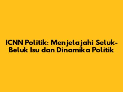 ICNN Politik: Menjelajahi Seluk-Beluk Isu dan Dinamika Politik
