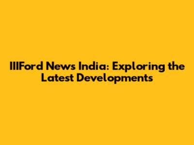IIIFord News India: Exploring the Latest Developments