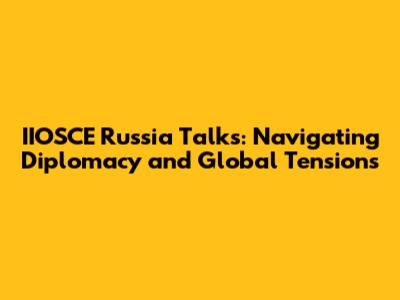 IIOSCE Russia Talks: Navigating Diplomacy and Global Tensions