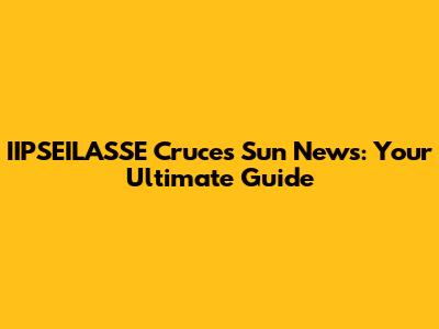 IIPSEILASSE Cruces Sun News: Your Ultimate Guide
