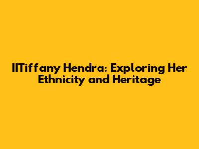 IITiffany Hendra: Exploring Her Ethnicity and Heritage
