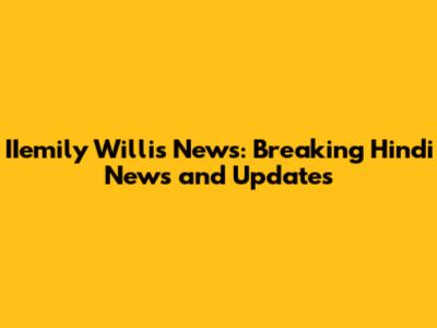 IIemily Willis News: Breaking Hindi News and Updates