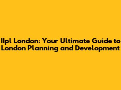 IIpl London: Your Ultimate Guide to London Planning and Development