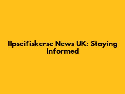 IIpseifiskerse News UK: Staying Informed