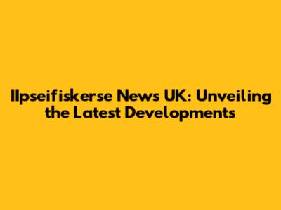 IIpseifiskerse News UK: Unveiling the Latest Developments
