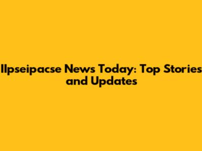 IIpseipacse News Today: Top Stories and Updates