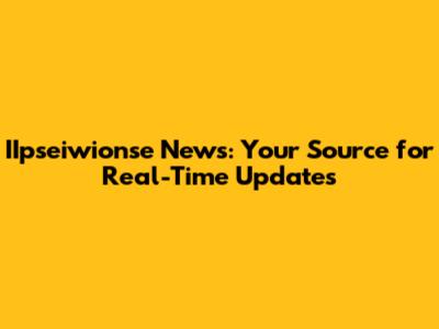 IIpseiwionse News: Your Source for Real-Time Updates