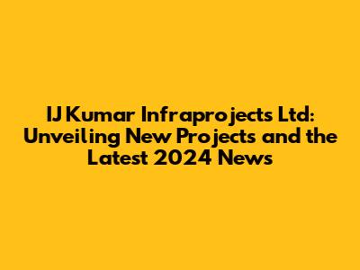 IJ Kumar Infraprojects Ltd: Unveiling New Projects and the Latest 2024 News