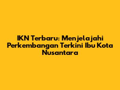 IKN Terbaru: Menjelajahi Perkembangan Terkini Ibu Kota Nusantara
