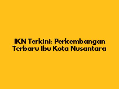 IKN Terkini: Perkembangan Terbaru Ibu Kota Nusantara