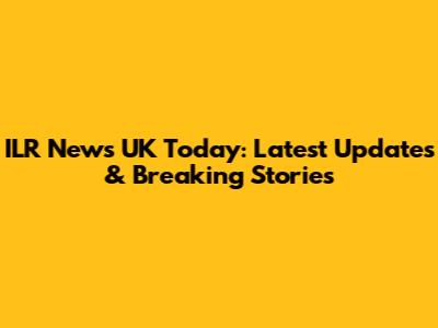 ILR News UK Today: Latest Updates & Breaking Stories