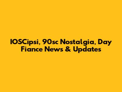 IOSCipsi, 90sc Nostalgia, Day Fiance News & Updates