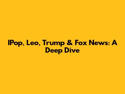 IPop, Leo, Trump & Fox News: A Deep Dive