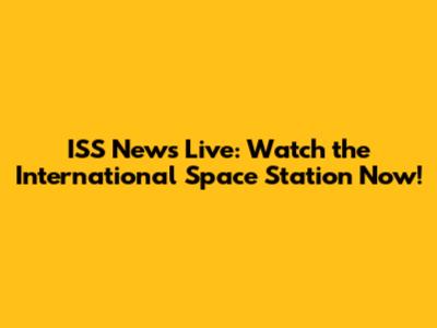 ISS News Live: Watch the International Space Station Now!
